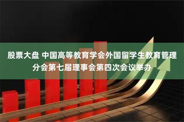 股票大盘 中国高等教育学会外国留学生教育管理分会第七届理事会第四次会议举办