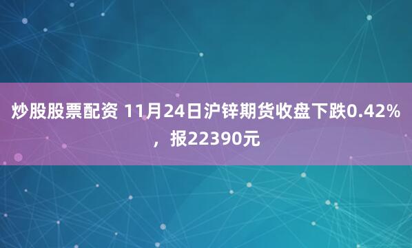 炒股股票配资 11月24日沪锌期货收盘下跌0.42%,报22390元