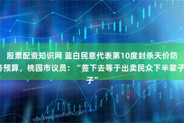 股票配资知识网 蓝白民意代表第10度封杀天价防务预算，桃园市议员：“签下去等于出卖民众下半辈子”