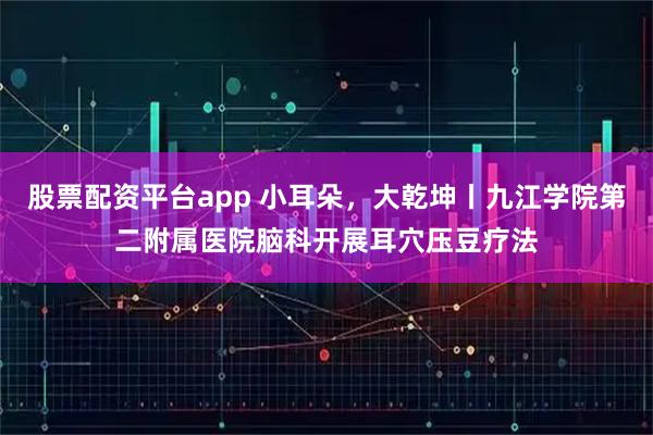 股票配资平台app 小耳朵,大乾坤丨九江学院第二附属医院脑科开展耳穴压豆疗法