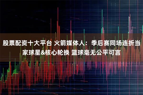 股票配资十大平台 火箭媒体人：季后赛同场连折当家球星&核心轮换 篮球毫无公平可言