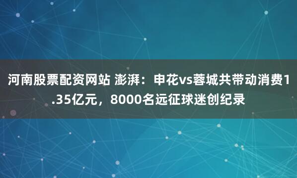 河南股票配资网站 澎湃：申花vs蓉城共带动消费1.35亿元，8000名远征球迷创纪录