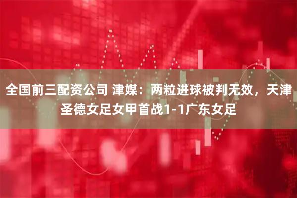 全国前三配资公司 津媒：两粒进球被判无效，天津圣德女足女甲首战1-1广东女足