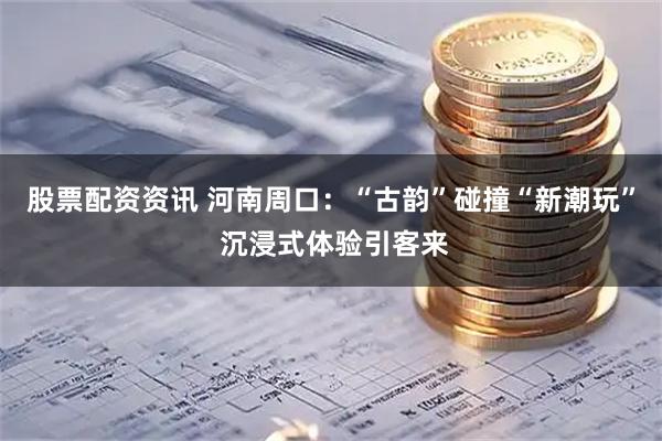 股票配资资讯 河南周口：“古韵”碰撞“新潮玩” 沉浸式体验引客来