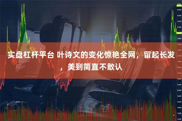 实盘杠杆平台 叶诗文的变化惊艳全网，留起长发，美到简直不敢认