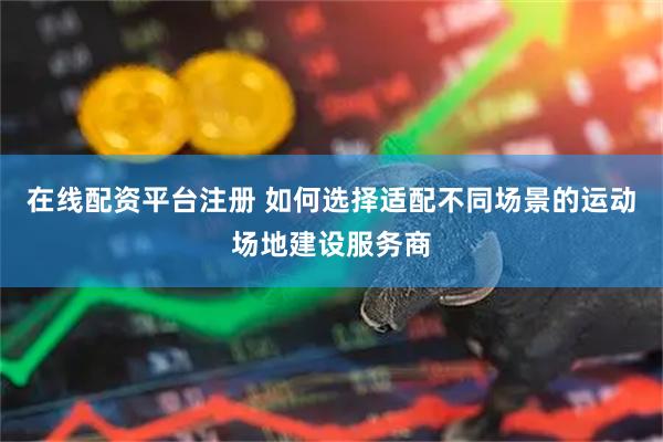 在线配资平台注册 如何选择适配不同场景的运动场地建设服务商