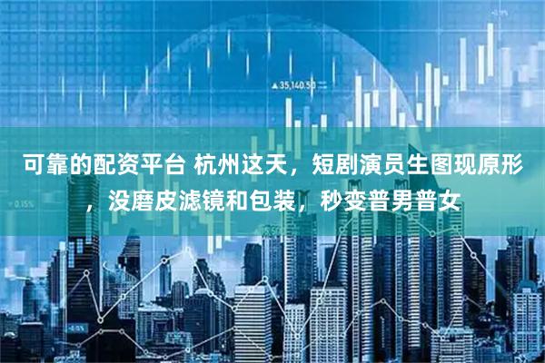 可靠的配资平台 杭州这天，短剧演员生图现原形，没磨皮滤镜和包装，秒变普男普女