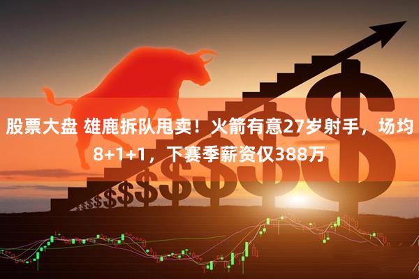 股票大盘 雄鹿拆队甩卖！火箭有意27岁射手，场均8+1+1，下赛季薪资仅388万