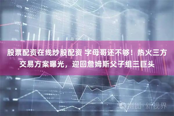 股票配资在线炒股配资 字母哥还不够！热火三方交易方案曝光，迎回詹姆斯父子组三巨头