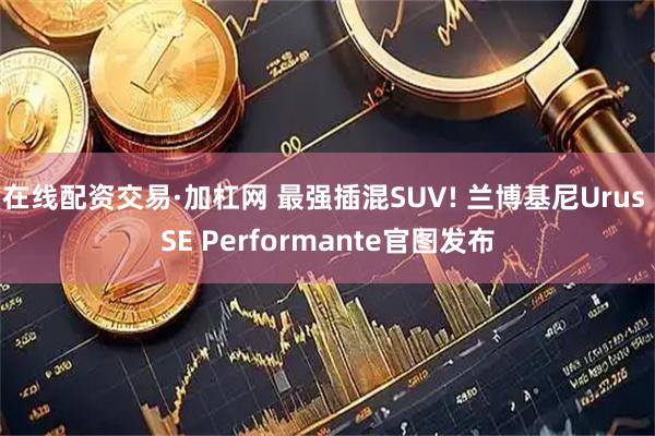 在线配资交易·加杠网 最强插混SUV! 兰博基尼Urus SE Performante官图发布