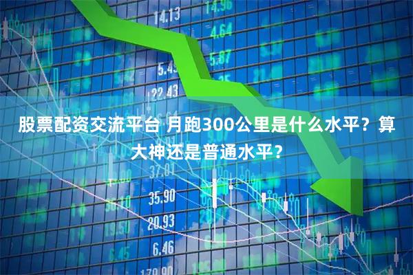 股票配资交流平台 月跑300公里是什么水平？算大神还是普通水平？