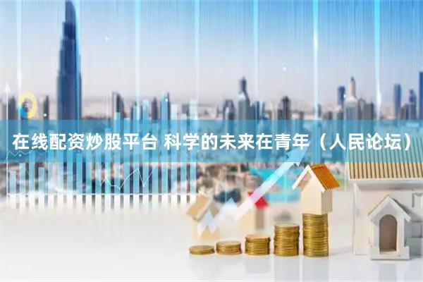 在线配资炒股平台 科学的未来在青年（人民论坛）