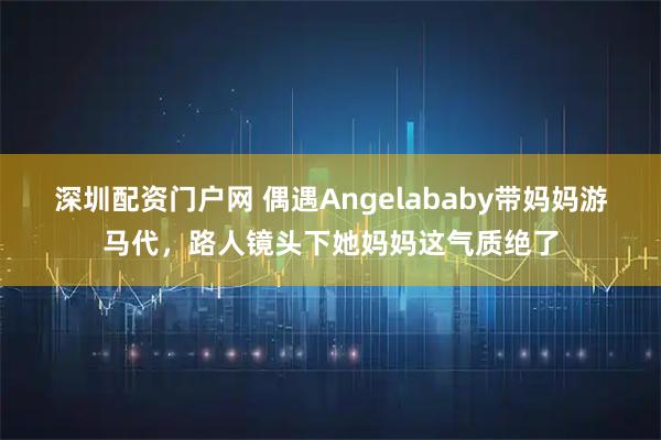 深圳配资门户网 偶遇Angelababy带妈妈游马代，路人镜头下她妈妈这气质绝了