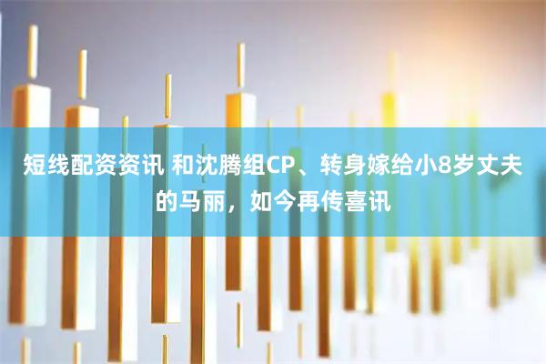 短线配资资讯 和沈腾组CP、转身嫁给小8岁丈夫的马丽，如今再传喜讯