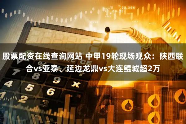 股票配资在线查询网站 中甲19轮现场观众：陕西联合vs亚泰、延边龙鼎vs大连鲲城超2万