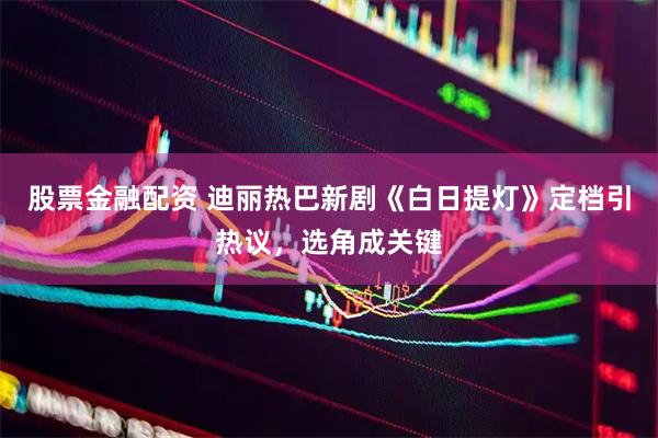 股票金融配资 迪丽热巴新剧《白日提灯》定档引热议，选角成关键
