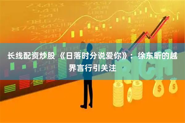 长线配资炒股 《日落时分说爱你》：徐东昕的越界言行引关注