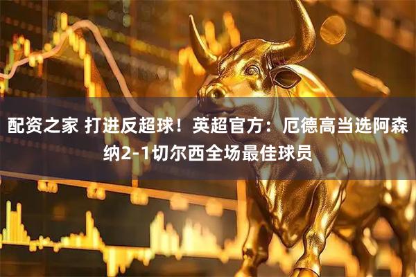 配资之家 打进反超球！英超官方：厄德高当选阿森纳2-1切尔西全场最佳球员