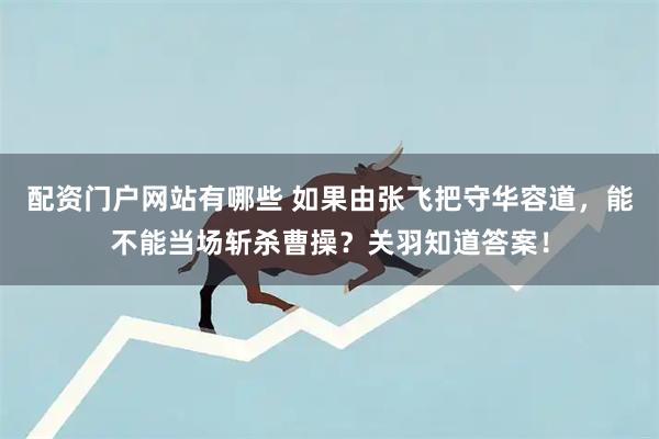 配资门户网站有哪些 如果由张飞把守华容道，能不能当场斩杀曹操？关羽知道答案！